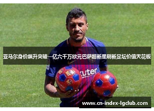 亚马尔身价飙升突破一亿六千万欧元巴萨超新星刷新足坛价值天花板 亚马尔身价飙升突破一亿六千万欧元巴萨超新星刷新足坛价值天花板