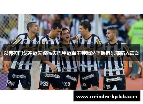 以弗拉门戈冲冠失败痛失巴甲冠军主帅黯然下课俱乐部陷入震荡