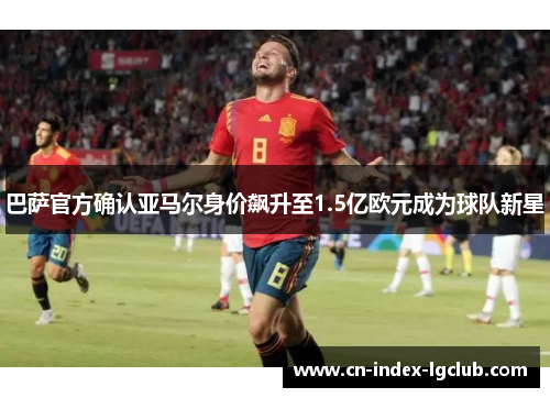 巴萨官方确认亚马尔身价飙升至1.5亿欧元成为球队新星
