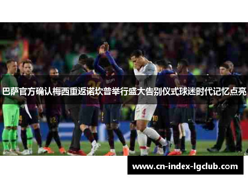 巴萨官方确认梅西重返诺坎普举行盛大告别仪式球迷时代记忆点亮 巴萨官方确认梅西重返诺坎普举行盛大告别仪式球迷时代记忆点亮