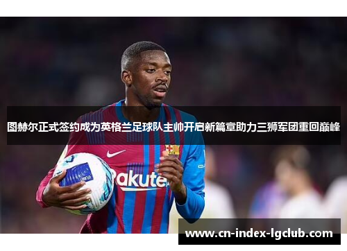 图赫尔正式签约成为英格兰足球队主帅开启新篇章助力三狮军团重回巅峰 图赫尔正式签约成为英格兰足球队主帅开启新篇章助力三狮军团重回巅峰